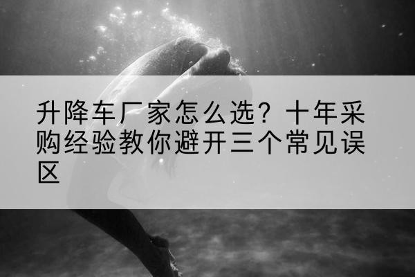 华坪升降车厂家-怎么选?十年采购经验教你避开三个常见误区