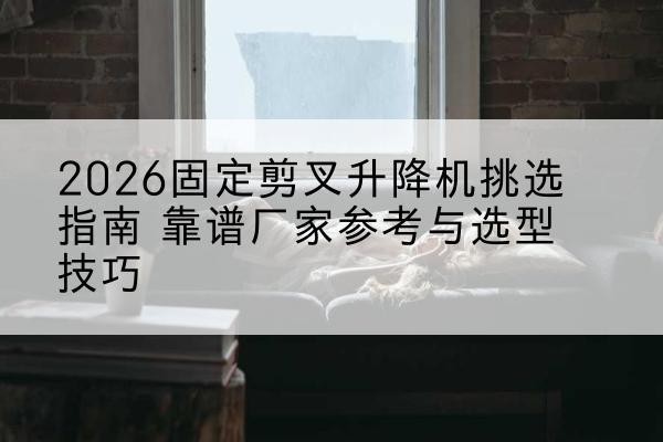 华坪固定剪叉升降机厂家推荐-2026固定剪叉升降机挑选指南 靠谱厂家参考与选型技巧