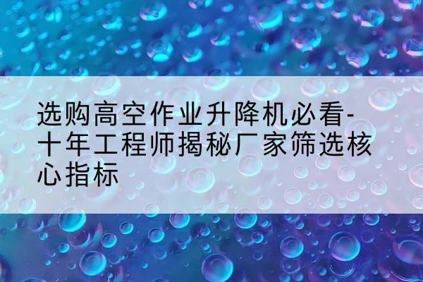 华坪高空作业升降机厂家推荐-选购高空作业升降机必看-十年工程师揭秘厂家筛选核心指标