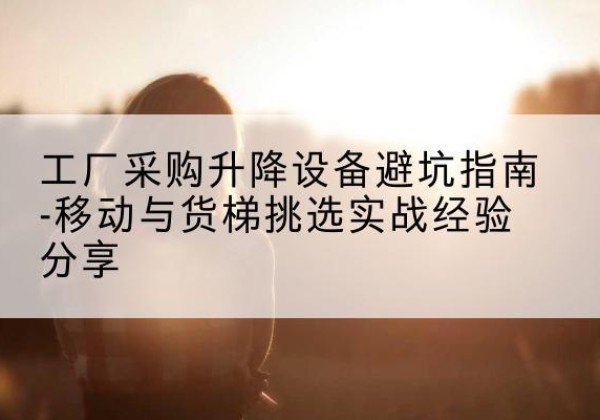 华坪移动式升降机怎么选-工厂采购升降设备避坑指南-移动与货梯挑选实战经验分享