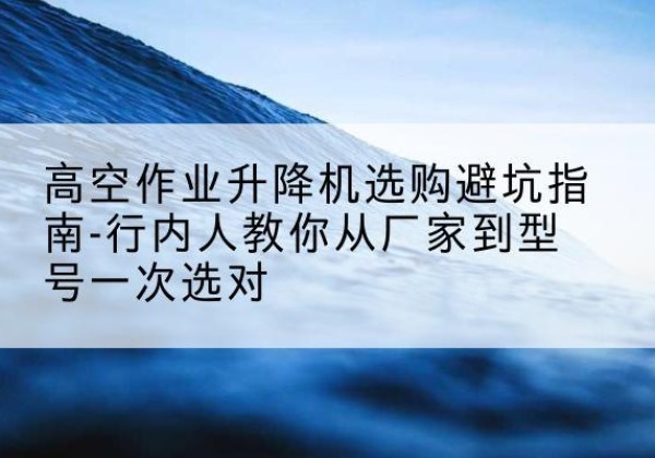 华坪升降平台厂家-高空作业升降机选购避坑指南-行内人教你从厂家到型号一次选对