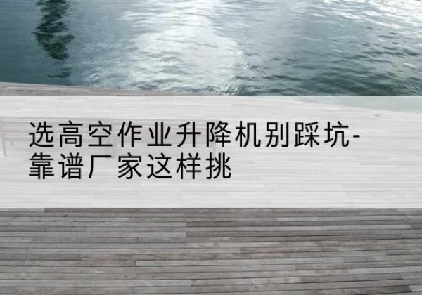 华坪剪叉式升降机厂家-选高空作业升降机别踩坑-靠谱厂家这样挑