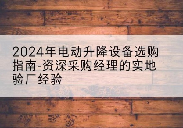 华坪电动剪叉升降平台厂家-2024年电动升降设备选购指南-资深采购经理的实地验厂经验