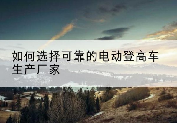华坪电动登高车厂家-如何选择可靠的电动登高车生产厂家