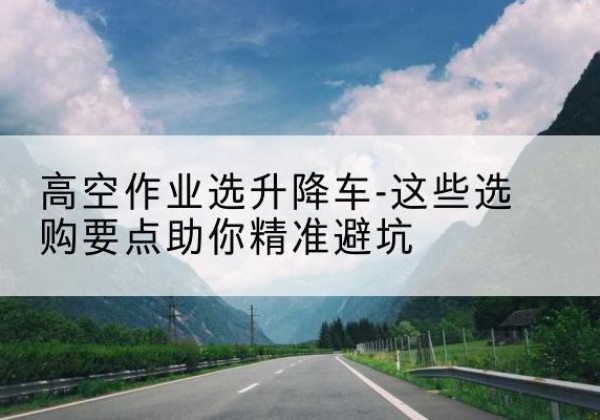 华坪升降车厂家-高空作业选升降车-这些选购要点助你*避坑