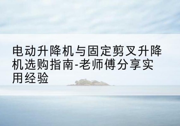 华坪电动升降机怎么选-电动升降机与固定剪叉升降机选购指南-老师傅分享实用经验