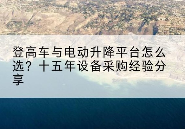 华坪登高车厂家厂家-登高车与电动升降平台怎么选？十五年设备采购经验分享