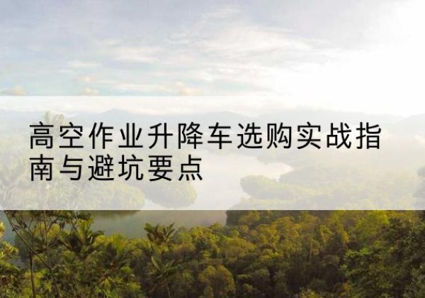 华坪升降车怎么选-高空作业升降车选购实战指南与避坑要点