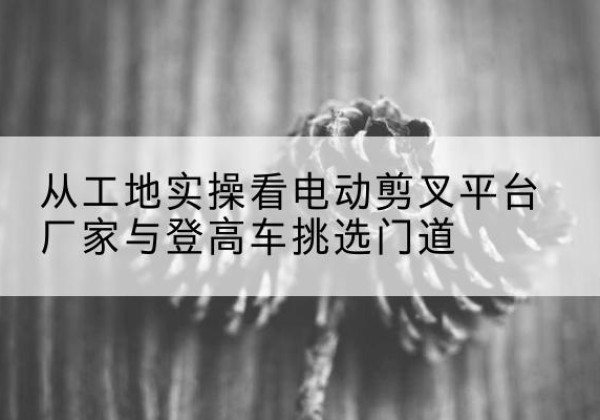 华坪电动剪叉升降平台厂家-从工地实操看电动剪叉平台厂家与登高车挑选门道