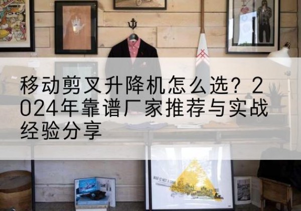 华坪升降平台厂家推荐-移动剪叉升降机怎么选？2024年靠谱厂家推荐与实战经验分享