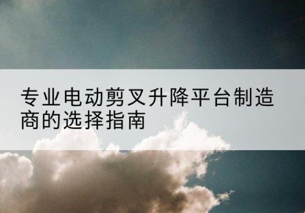 华坪电动剪叉升降平台厂家-专业电动剪叉升降平台制造商的选择指南