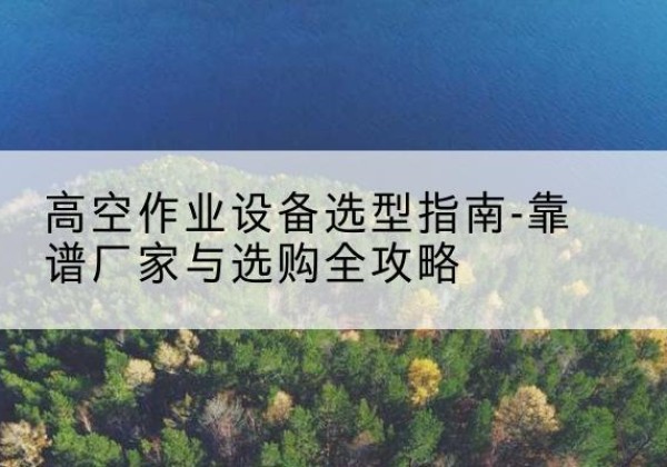 华坪升降车厂家-高空作业设备选型指南-靠谱厂家与选购全攻略