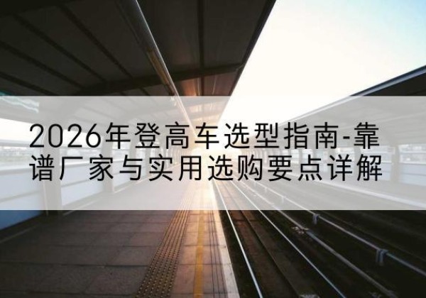 华坪登高车厂家推荐-2026年登高车选型指南-靠谱厂家与实用选购要点详解